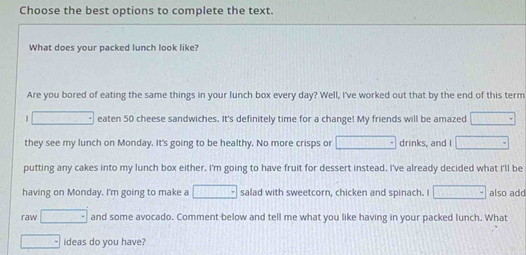 Choose the best options to complete the text. 
What does your packed lunch look like? 
Are you bored of eating the same things in your lunch box every day? Well, I've worked out that by the end of this term 
| □ eaten 50 cheese sandwiches. It's definitely time for a change! My friends will be amazed □ 
they see my lunch on Monday. It's going to be healthy. No more crisps or □ drinks, and I □ 
putting any cakes into my lunch box either. I'm going to have fruit for dessert instead. I've already decided what I'll be 
having on Monday. I'm going to make a □  salad with sweetcorn, chicken and spinach. I □  also add 
raw □ and some avocado. Comment below and tell me what you like having in your packed lunch. What 
□ - ideas do you have?