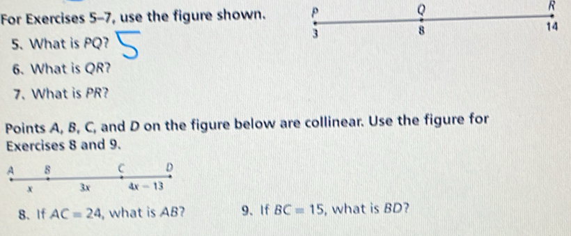 For Exercises 5-7, use the figure shown.
R
5. What is PQ?
6. What is QR?
7. What is PR?
Points A, B, C, and D on the figure below are collinear. Use the figure for
Exercises 8 and 9.
8、 If AC=24 , what is AB? 9、If BC=15 , what is BD?