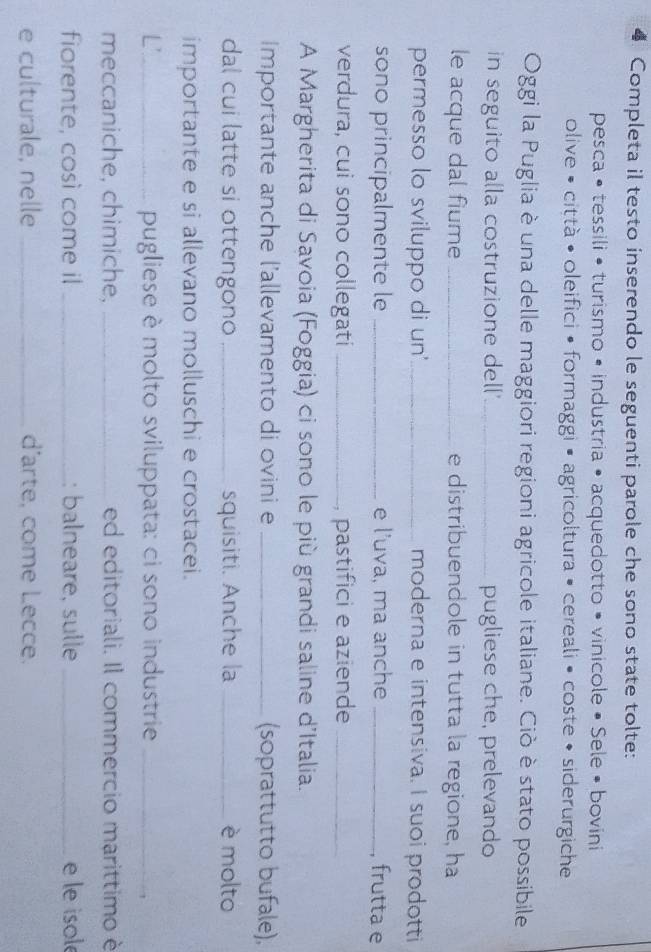 Completa il testo inserendo le seguenti parole che sono state tolte: 
pesca • tessili • turismo • industria • acquedotto • vinicole • Sele • bovini 
olive • città •oleifici • formaggi • agricoltura • cereali • coste • siderurgiche 
Oggi la Puglia è una delle maggiori regioni agricole italiane. Ciò è stato possibile 
in seguito alla costruzione dell'_ pugliese che, prelevando 
le acque dal fiume _e distribuendole in tutta la regione, ha 
permesso lo sviluppo di un'_ moderna e intensiva. I suoi prodotti 
sono principalmente le _e l’uva, ma anche _, frutta e 
verdura, cui sono collegati _, pastifici e aziende_ 
A Margherita di Savoia (Foggia) ci sono le più grandi saline d'Italia. 
Importante anche l'allevamento di ovini e _(soprattutto bufale), 
dal cui latte si ottengono _squisiti. Anche la _è molto 
importante e si allevano molluschi e crostacei. 
L'_ pugliese è molto sviluppata: ci sono industrie_ 
meccaniche, chimiche, _ed editoriali. Il commercio marittimo è 
fiorente, così come il _: balneare, sulle _e le isole 
e culturale, nelle _d'arte, come Lecce.