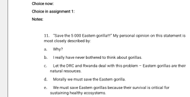 Choice now:
Choice in assignment 1:
Notes:
11. 'Save the 5 000 Eastem gorillla!!!" My personall opinion on this statement is
most closely described by
a. Why?
b. I really have never bothered to think about gorilias.
c. Let the DRC and Rwanda deall with this problem - Eastern gorillas are their
naturall resources.
d. Morally we must save the Eastern gorilla.
e. We must save Eastern gorillas because their survival is critical for
sustaining healthy ecosystems.