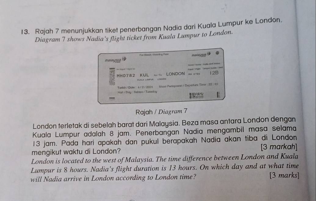 Rajah 7 menunjukkan tiket penerbangan Nadia dari Kuala Lumpur ke London. 
Diagram 7 shows Nadia’s flight ticket from Kuala Lumpur to London. 
Par Mosyk / Boarding Prese malaygs 
malaysia 
mg / tma : fradla Löell Hoton 
=== Kapol / rlgna v=n 
nmpol f ilignt Tompos Studuk / Swa 
MH0782 KUL Ke /Tạ N LONDON NH OT82 12B 
KUALK LUMPUN LONDON 
Tarikh / Date : 6 / 2 / 2024 Masa Perisposan / Departure Time : 22 : 45 
Harl / Day : Selasa / Tuesday 
- 
Rajah / Diagram 7 
London terletak di sebelah barat dari Malaysia. Beza masa antara London dengan 
Kuala Lumpur adalah 8 jam. Penerbangan Nadia mengambil masa selama
13 jam. Pada hari apakah dan pukul berapakah Nadia akan tiba di London 
[3 markah] 
mengikut waktu di London? 
London is located to the west of Malaysia. The time difference between London and Kuala 
Lumpur is 8 hours. Nadia’s flight duration is 13 hours. On which day and at what time 
will Nadia arrive in London according to London time? [3 marks]