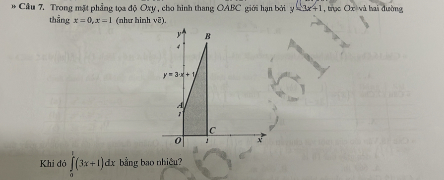 » Câu 7. Trong mặt phẳng tọa độ Oxy , cho hình thang OABC giới hạn bởi y=3x+1 , trục Ox và hai đường 
thằng x=0, x=1 (như hình vẽ).
y B
4
y=3· x+1
A
1
C
0 1 x
Khi đó ∈tlimits _0^1(3x+1)dx bằng bao nhiêu?