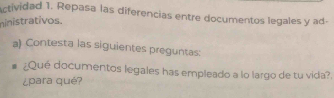 Actividad 1. Repasa las diferencias entre documentos legales y ad- 
hinistrativos. 
a) Contesta las siguientes preguntas: 
¿Qué documentos legales has empleado a lo largo de tu vida?, 
¿para qué?