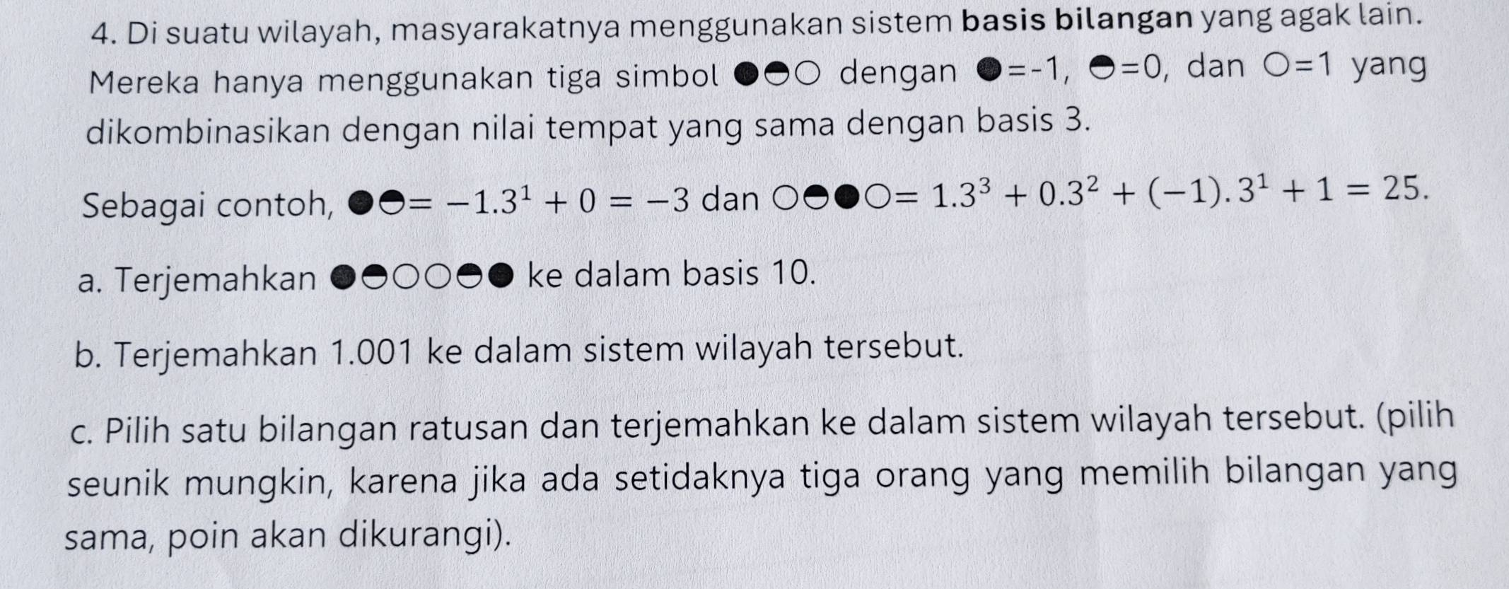 Di suatu wilayah, masyarakatnya menggunakan sistem basis bilangan yang agak lain. 
Mereka hanya menggunakan tiga simbol ●●○ dengan bigcirc =-1, bigcirc =0 , dan O=1 yang 
dikombinasikan dengan nilai tempat yang sama dengan basis 3. 
Sebagai contoh, Theta =-1.3^1+0=-3 dan OOO=1.3^3+0.3^2+(-1).3^1+1=25. 
a. Terjemahkan ○●● ke dalam basis 10. 
b. Terjemahkan 1.001 ke dalam sistem wilayah tersebut. 
c. Pilih satu bilangan ratusan dan terjemahkan ke dalam sistem wilayah tersebut. (pilih 
seunik mungkin, karena jika ada setidaknya tiga orang yang memilih bilangan yang 
sama, poin akan dikurangi).