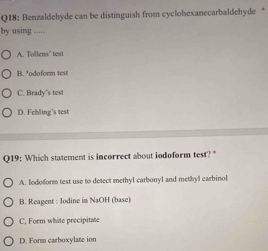 Benzaldehyde can be distinguish from cyclohexanecarbaldehyde *
by using .....
A. Tollens’ test
B. Jodoform test
C. Brady’s test
D. Fehling’s test
Q19: Which statement is incorrect about iodoform test? *
A. Iodoform test use to detect methyl carbonyl and methyl carbinol
B. Reagent : Iodine in NaOH (base)
C, Form white precipitate
D. Form carboxylate ion