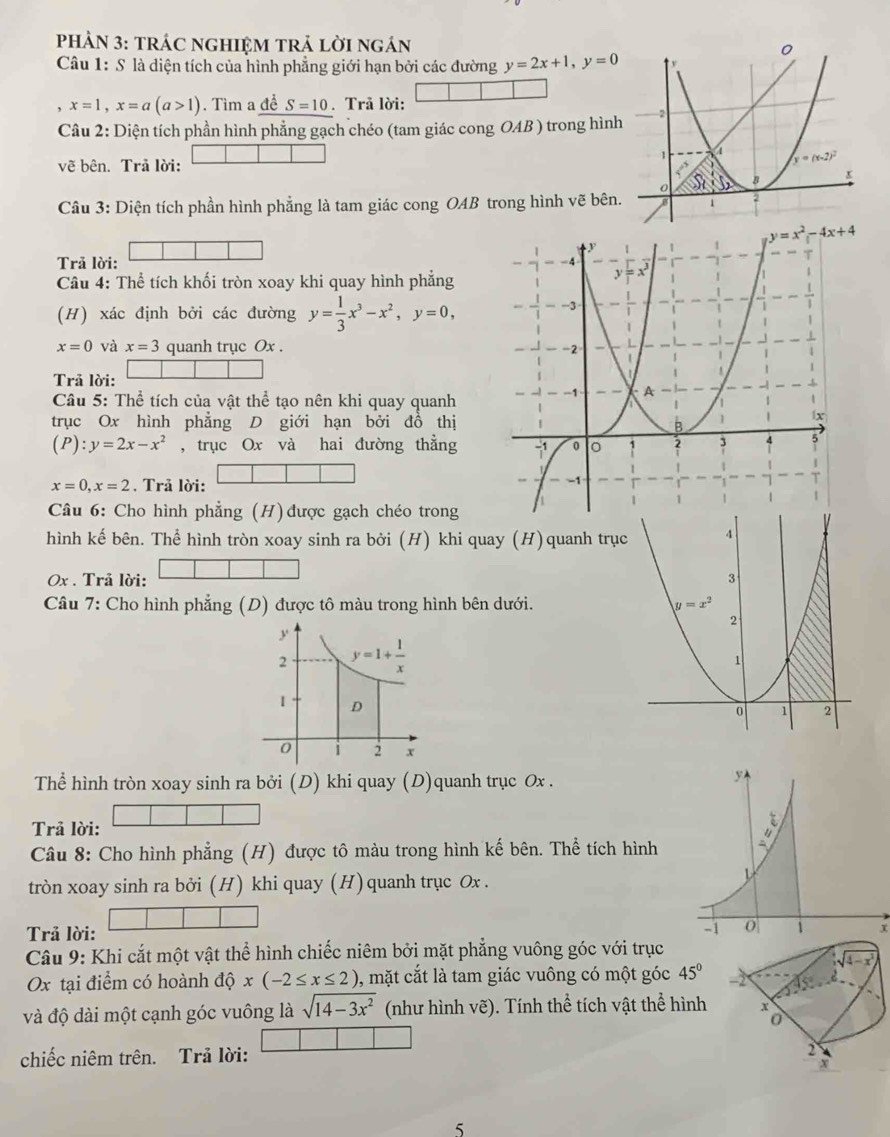 PHẢN 3: tRÁC NGHIỆM TRẬ LờI ngÁn 
Câu 1: S là diện tích của hình phẳng giới hạn bởi các đường y=2x+1,y=0
x=1,x=a(a>1). Tìm a deS=10.Trã lời:
Câu 2: Diện tích phần hình phẳng gạch chéo (tam giác cong OAB ) trong hình
vẽ bên. Trả lời:
Câu 3: Diện tích phần hình phẳng là tam giác cong OAB trong hình vẽ bên.
y=x^2-4x+4
Trả lời: 
Câu 4: Thể tích khối tròn xoay khi quay hình phẳng
(H) xác định bởi các đường y= 1/3 x^3-x^2,y=0,
x=0 và x=3 quanh trục Ox . 
Trã lời:
* Cầâu 5: Thể tích của vật thể tạo nên khi quay quanh
trục Ox hình phẳng D giới hạn bởi đồ thị
(P):y=2x-x^2 , trục Ox và hai đường thẳng
x=0,x=2. Trả lời:
Câu 6: Cho hình phẳng (H) được gạch chéo trong
hình kế bên. Thể hình tròn xoay sinh ra bởi (H) khi quay (H)quanh trụ
0x . Trả lời: 
Câu 7: Cho hình phẳng (D) được tô màu trong hình bên dưới. 
Thể hình tròn xoay sinh ra bởi (D) khi quay (D)quanh trục Ox .
Trả lời:
Câu 8: Cho hình phẳng (H) được tô màu trong hình kế bên. Thể tích hình
tròn xoay sinh ra bởi (H) khi quay (H) quanh trục Ox .
Trả lời:
x
Câu 9: Khi cắt một vật thể hình chiếc niêm bởi mặt phẳng vuông góc với trục
Ox tại điểm có hoành độ x(-2≤ x≤ 2) , mặt cắt là tam giác vuông có một góc 45°
và độ dài một cạnh góc vuông là sqrt(14-3x^2) (như hình vẽ). Tính thể tích vật thể hình
chiếc niêm trên. Trả lời:
5