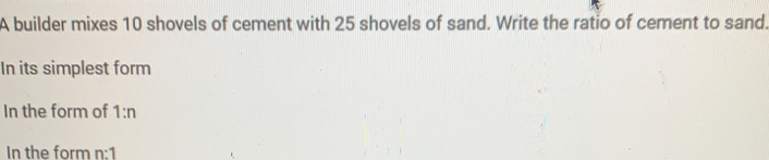 A builder mixes 10 shovels of cement with 25 shovels of sand. Write the ratio of cement to sand.
In its simplest form
In the form of 1:n
In the form n:1