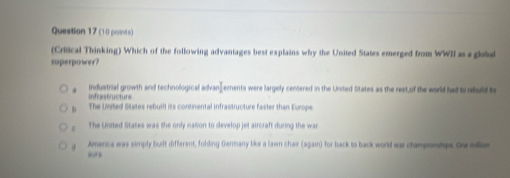 (Critical Thinking) Which of the following advantages best explains why the United States emerged from WWII as a global
superpower?
@ industrial growth and technological advan] ements were largely centered in the United States as the rest of the world had to rbuild its
infrastructure
b The United States rebuilt its continental infrastructure faster than Europe.
D The United States was the only nation to develop jet aircraft during the war
America was simply built different, folding Germany like a lawn chair (again) for back to back world war championships. One million