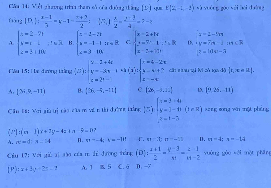 Viết phương trình tham số của đường thẳng (D) qua E(2,-1,-3) và vuông góc với hai đường
thẳng (D_1): (x-1)/3 =y-1= (z+2)/2 ;(D_2): x/2 = (y+3)/4 =2-z.
A. beginarrayl x=2-7t y=t-1;t∈ R z=3+10tendarray. B. beginarrayl x=2+7t y=-1-t;t∈ R z=3-10tendarray. C. beginarrayl x=2+8t y=7t-1;t∈ R z=3+10tendarray. D. beginarrayl x=2-9m y=7m-1;m∈ R z=10m-3endarray.
Câu 15: Hai đường thẳng (D):beginarrayl x=2+4t y=-3m-t z=2t-1endarray. (d):beginarrayl x=4-2m y=m+2 z=-mendarray. cắt nhau tại M có tọa độ (t,m∈ R).
A. (26,9,-11) B. (26,-9,-11) C. (26,-9,11) D. (9,26,-11)
Câu 16: Với giá trị nào của m và n thì đường thắng (D):beginarrayl x=3+4t y=1-4t z=t-3endarray. (t∈ R) song song với mặt phẳng
(P):(m-1)x+2y-4z+n-9=0 ?
A. m=4;n=14 B. m=-4;n=-10 C. m=3;n=-11 D. m=4;n=-14
Câu 17: Với giá trị nào của m thì đường thắng (D):  (x+1)/2 = (y-3)/m = (z-1)/m-2  vuông góc với mặt phẳng
(P): x+3y+2z=2 A. 1 B. 5 C. 6 D. -7