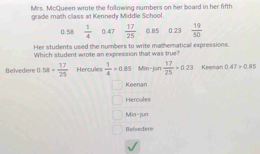 Mrs. McQueen wrote the following numbers on her board in her fifth
grade math class at Kennedy Middle School.
0.58  1/4  0.47  17/25  0.85 0.23  19/50 
Her students used the numbers to write mathematical expressions.
Which student wrote an expression that was true?
Belvedere 0.58= 17/25  Hercules  1/4 >0.85 Min-jun  17/25 >0.23 Keenan 0.47>0.85
Keenan
Hercules
Min-jun
Belvedere