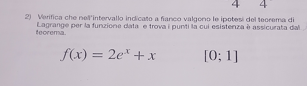 4 4 
2) Verifica che nell'intervallo indicato a fianco valgono le ipotesi del teorema di 
Lagrange per la funzione data e trova i punti la cui esistenza è assicurata dal 
teorema.
f(x)=2e^x+x
[0;1]