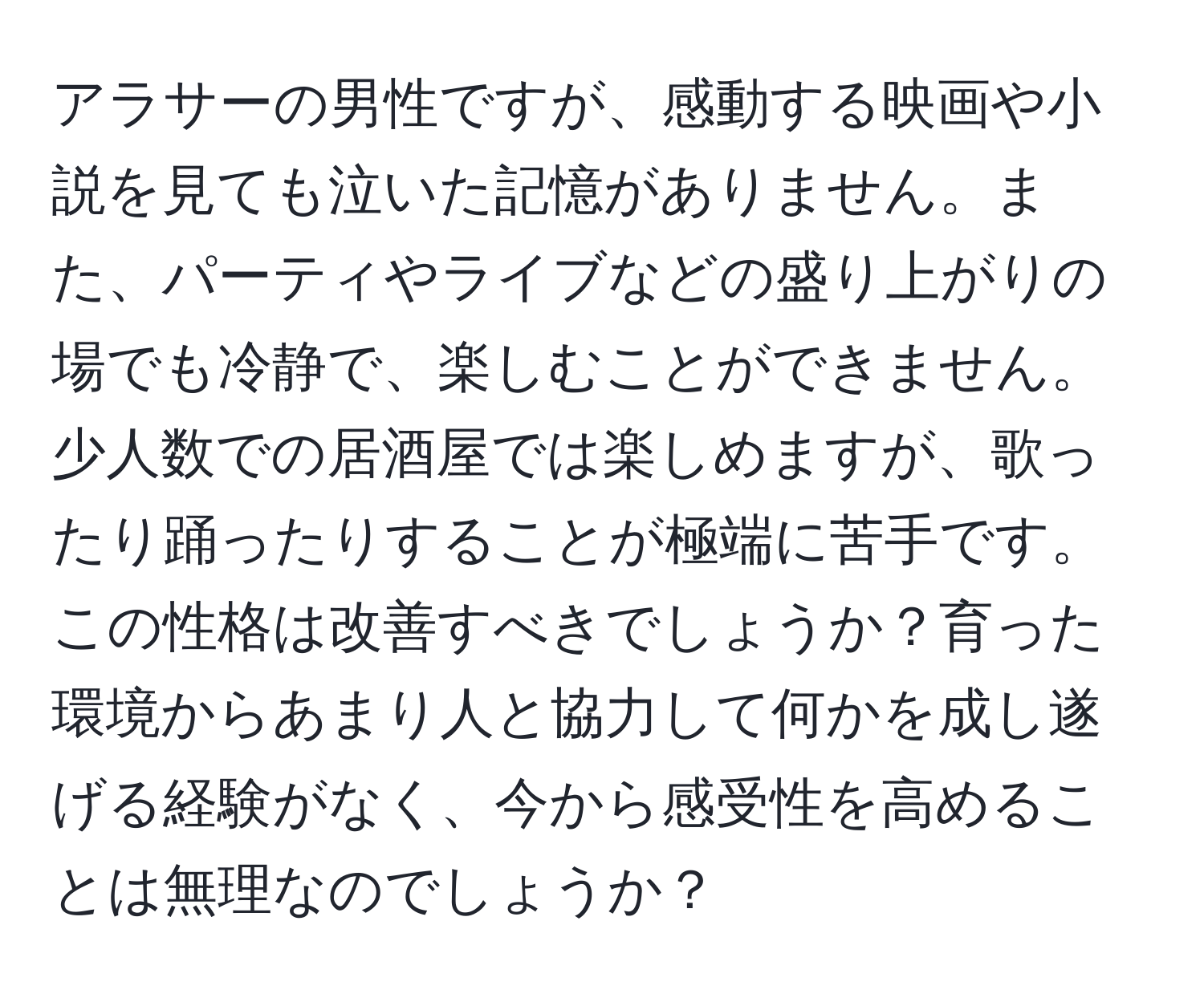 アラサーの男性ですが、感動する映画や小説を見ても泣いた記憶がありません。また、パーティやライブなどの盛り上がりの場でも冷静で、楽しむことができません。少人数での居酒屋では楽しめますが、歌ったり踊ったりすることが極端に苦手です。この性格は改善すべきでしょうか？育った環境からあまり人と協力して何かを成し遂げる経験がなく、今から感受性を高めることは無理なのでしょうか？