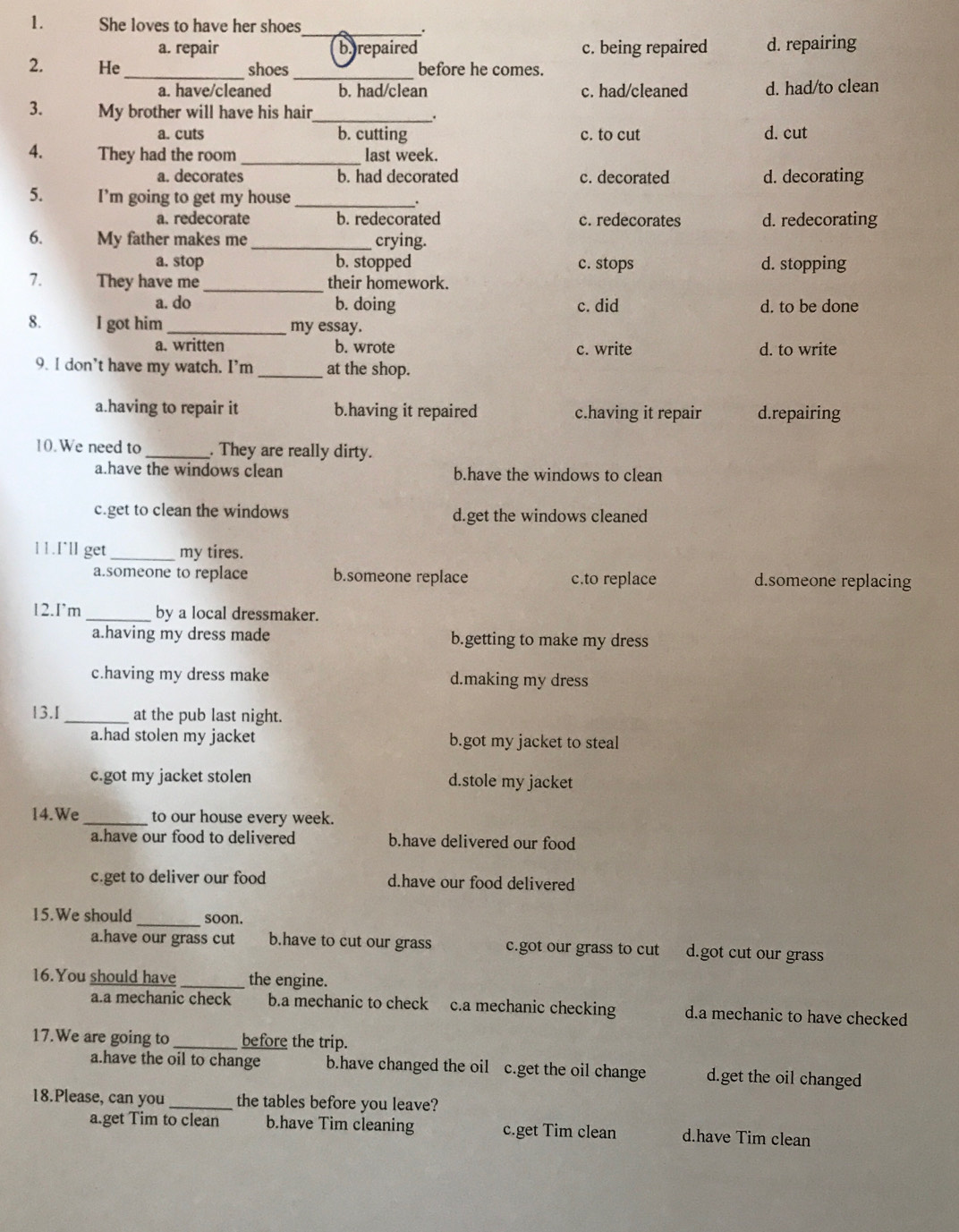 She loves to have her shoes
_:
a. repair b repaired c. being repaired d. repairing
2. He_ shoes_ before he comes.
a. have/cleaned b. had/clean c. had/cleaned d. had/to clean
3. My brother will have his hair_ .
a. cuts b. cutting c. to cut d. cut
4. They had the room_ last week.
a. decorates b. had decorated c. decorated d. decorating
5. I’m going to get my house _:
a. redecorate b. redecorated c. redecorates d. redecorating
6. My father makes me _crying.
a. stop b. stopped c. stops d. stopping
7. They have me _their homework.
a. do b. doing c. did d. to be done
8. I got him_ my essay.
a. written b. wrote c. write d. to write
9. I don't have my watch. I'm _at the shop.
a.having to repair it b.having it repaired c.having it repair d.repairing
10.We need to _. They are really dirty.
a.have the windows clean b.have the windows to clean
c.get to clean the windows d.get the windows cleaned
11.I˙ll get_ my tires.
a.someone to replace b.someone replace c.to replace d.someone replacing
12.I'm _by a local dressmaker.
a.having my dress made b.getting to make my dress
c.having my dress make d.making my dress
13.I_ at the pub last night.
a.had stolen my jacket b.got my jacket to steal
c.got my jacket stolen d.stole my jacket
14.We _to our house every week.
a.have our food to delivered b.have delivered our food
c.get to deliver our food d.have our food delivered
15.We should_ soon.
a.have our grass cut b.have to cut our grass c.got our grass to cut d.got cut our grass
16.You should have _the engine.
a.a mechanic check b.a mechanic to check c.a mechanic checking d.a mechanic to have checked
17.We are going to _before the trip.
a.have the oil to change b.have changed the oil c.get the oil change d.get the oil changed
18.Please, can you _the tables before you leave?
a.get Tim to clean b.have Tim cleaning c.get Tim clean d.have Tim clean