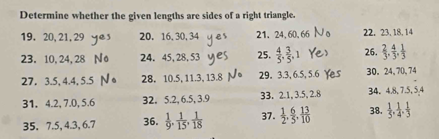 Determine whether the given lengths are sides of a right triangle. 
19. 20, 21, 29 20. 16, 30, 34 21、 24, 60, 66 22. 23 、 18, 14
23. 10, 24, 28 24. 45, 28, 53 25.  4/5 ,  3/5 , 1
26.  2/3 ,  4/3 ,  1/3 
27. 3.5, 4.4, 5.5 28. 10.5, 11.3, 13.8 29. 3.3, 6.5, 5.6 30. 24, 70, 74
31. 4.2, 7.0, 5.6 32. 5.2, 6.5, 3.9 33. 2.1, 3.5, 2.8 34. 4.8, 7.5, 5.4
37. 
35. 7.5, 4.3, 6.7 36.  1/9 ,  1/15 ,  1/18   1/2 ,  6/5 ,  13/10 
38.  1/5 ,  1/4 ,  1/3 