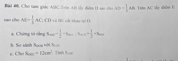 Cho tam giác ABC.Trên AB lấy điểm D sao cho AD= 1/3 AB. Trên AC lấy điểm E 
sao cho AE= 1/3 AC; CD và BE cắt nhau tại O. 
a. Chứng tỏ rằng S_ABE= 1/2 * S_BEC; S_ACD= 1/2 * S_BDC
b. So sánh Sdob với S_EOC
c. Cho S_OEC=12cm^2. Tính S_ABC