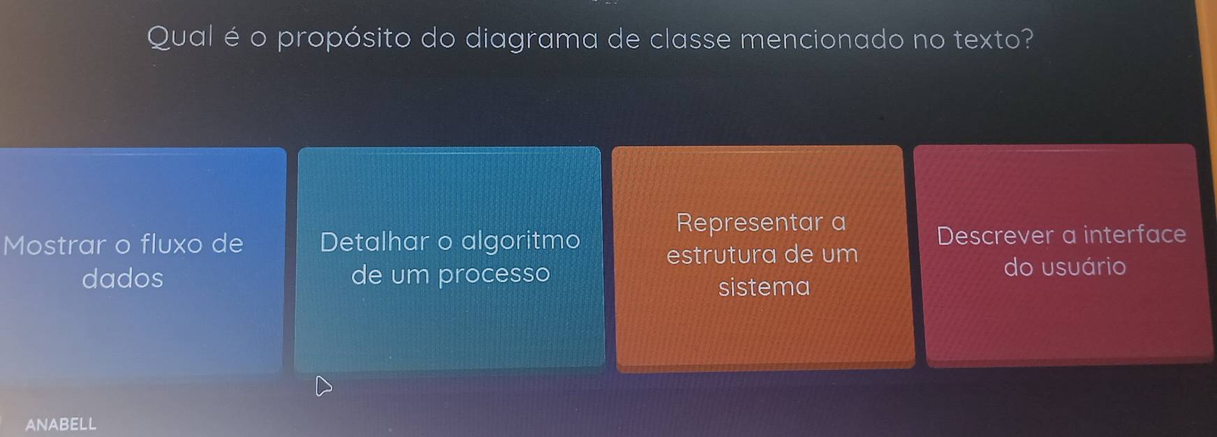 Qual é o propósito do diagrama de classe mencionado no texto? 
Representar a 
Mostrar o fluxo de Detalhar o algoritmo Descrever a interface 
estrutura de um 
dados de um processo do usuário 
sistema 
ANABELL