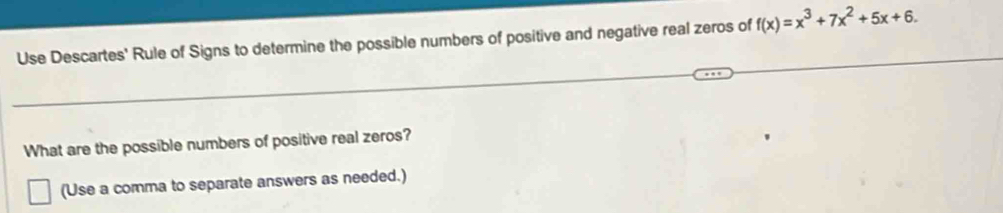 Use Descartes' Rule of Signs to determine the possible numbers of positive and negative real zeros of f(x)=x^3+7x^2+5x+6. 
What are the possible numbers of positive real zeros? 
(Use a comma to separate answers as needed.)