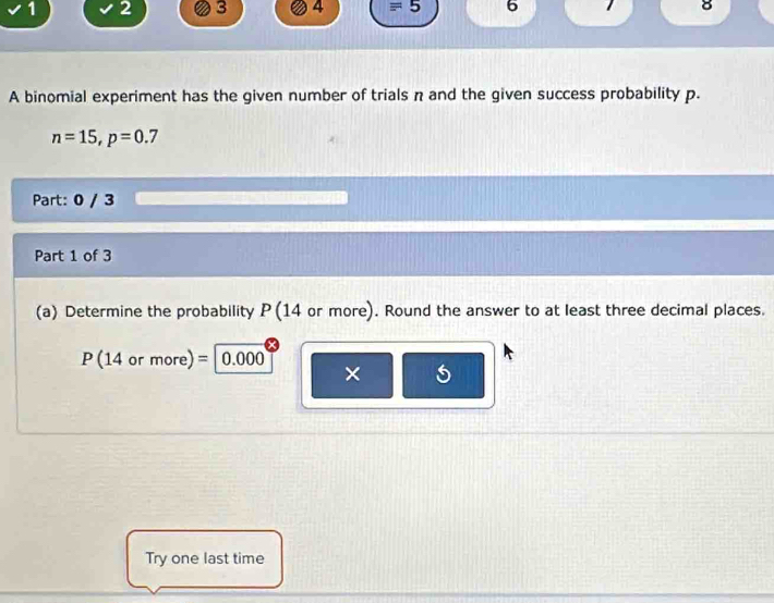 1 2 3 4 equiv 5 6 8 
A binomial experiment has the given number of trials n and the given success probability p.
n=15, p=0.7
Part: 0 / 3 
Part 1 of 3 
(a) Determine the probability P (14 or more). Round the answer to at least three decimal places.
P(14ormore)= 0.000
× 5 
Try one last time