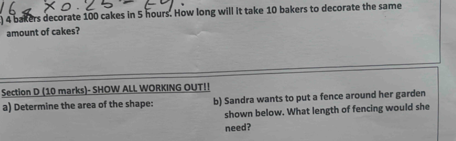 ) 4 bakers decorate 100 cakes in 5 hours. How long will it take 10 bakers to decorate the same 
amount of cakes? 
Section D (10 marks)- SHOW ALL WORKING OUT!! 
a) Determine the area of the shape: b) Sandra wants to put a fence around her garden 
shown below. What length of fencing would she 
need?