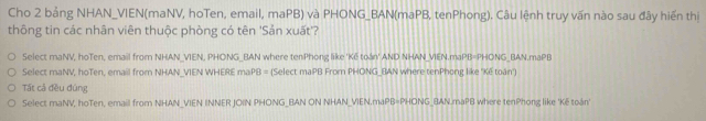 Cho 2 bảng NHAN_VIEN(maNV, hoTen, email, maPB) và PHONG_BAN(maPB, tenPhong). Câu lệnh truy vấn nào sau đây hiển thị
thông tin các nhân viên thuộc phòng có tên 'Sản xuất'?
Select maNV, hoTen, email from NHAN_VIEN, PHONG_BAN where tenPhong like 'Kế toán' AND NHAN_VIEN.maPB=PHONG_BAN.maPB
Select maNV, hoTen, email from NHAN_VIEN WHERE maPB = (Select maPB From PHONG_BAN where tenPhong like 'Kế toàn')
Tất cả đều đúng
Select maNV, hoTen, email from NHAN_VIEN INNER JOIN PHONG_BAN ON NHAN_VIEN.maPB=PHONG_BAN.maPB where tenPhong like 'Kế toán'