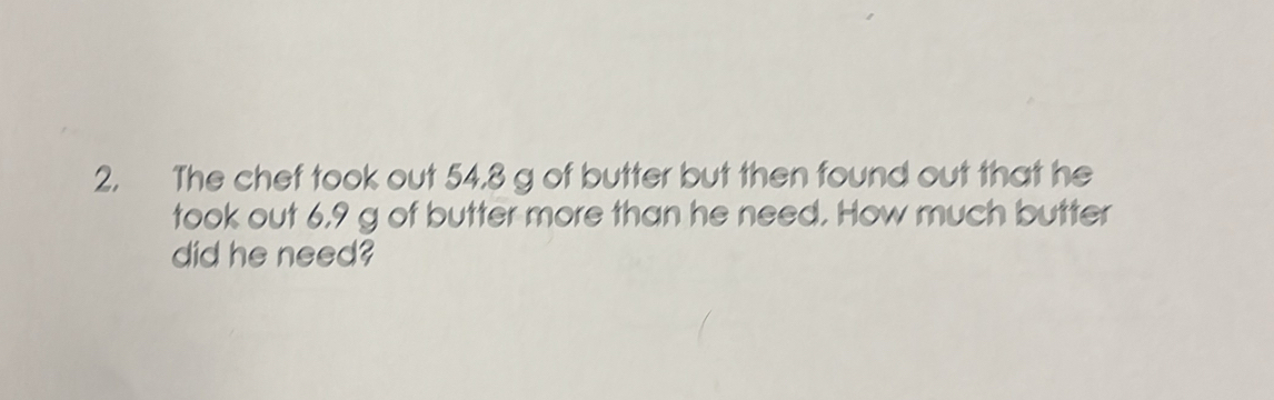 The chef took out 54.8 g of butter but then found out that he 
took out 6,9 g of butter more than he need. How much butter 
did he need?