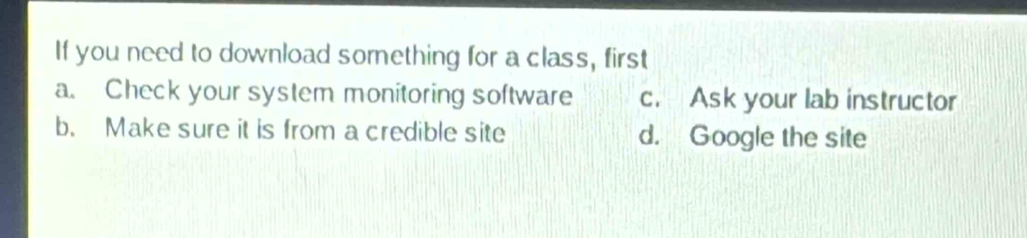 If you need to download sorething for a class, first
a. Check your system monitoring software c. Ask your lab instructor
b. Make sure it is from a credible site d. Google the site