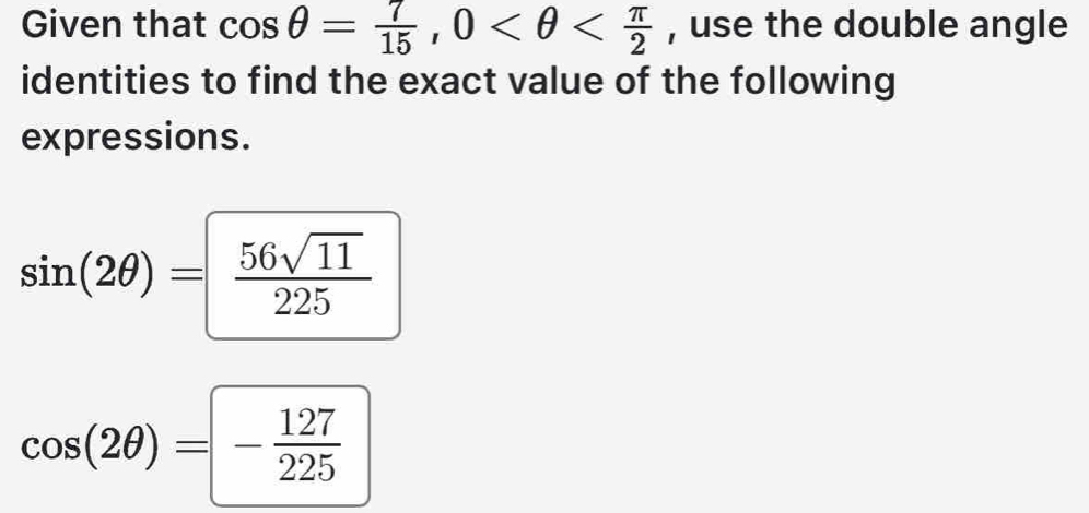 Given that cos θ = 7/15 , 0 , use the double angle 
identities to find the exact value of the following 
expressions.
sin (2θ )= 56sqrt(11)/225 
cos (2θ )=- 127/225 