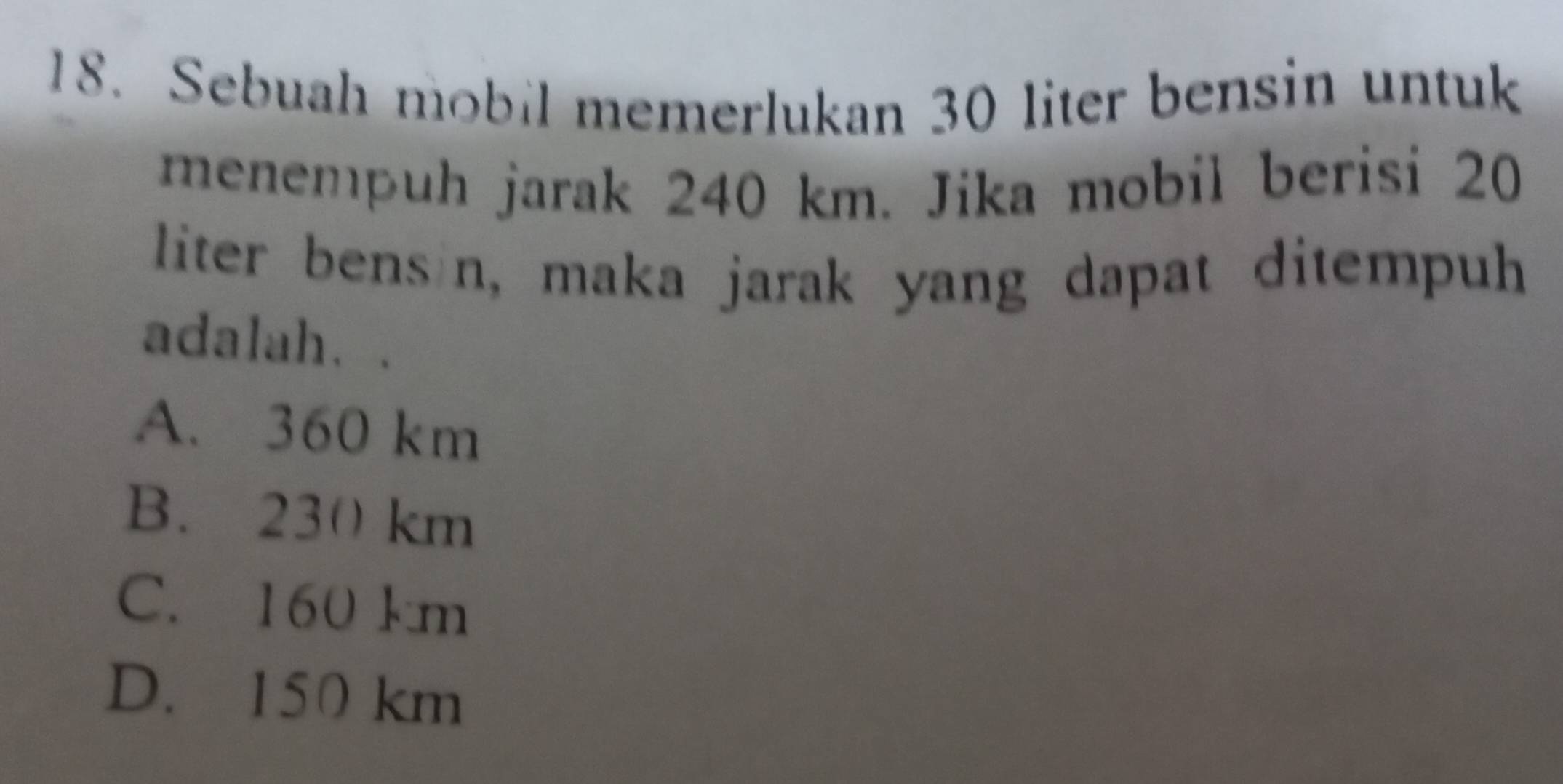 Sebuah mobil memerlukan 30 liter bensin untuk
menempuh jarak 240 km. Jika mobil berisi 20
liter bens n, maka jarak yang dapat ditempuh
adalah..
A. 360 km
B. 230 km
C. 160 km
D. 150 km