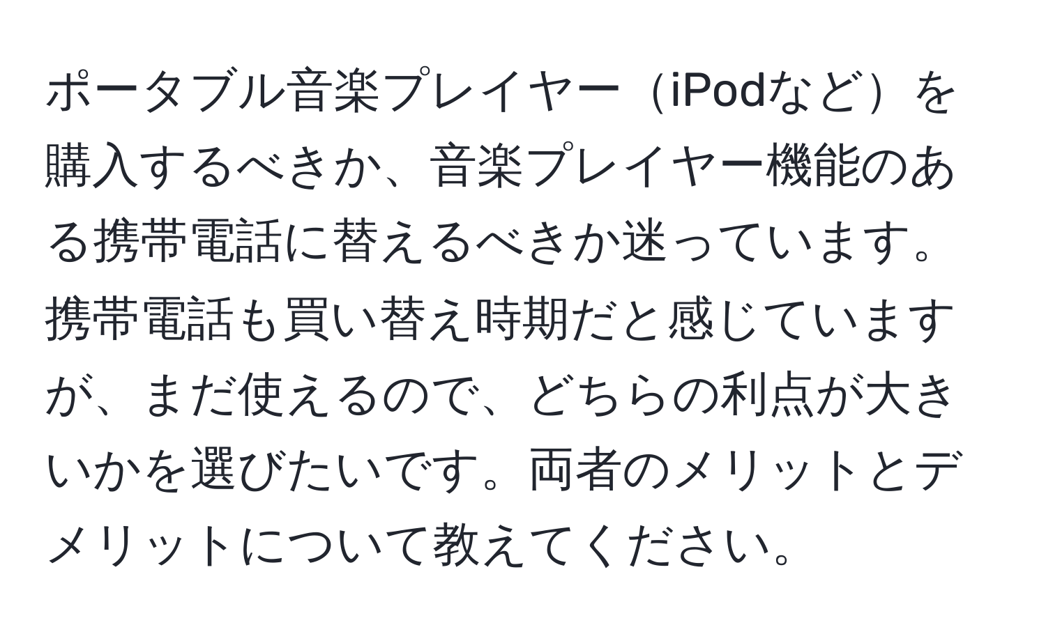 ポータブル音楽プレイヤーiPodなどを購入するべきか、音楽プレイヤー機能のある携帯電話に替えるべきか迷っています。携帯電話も買い替え時期だと感じていますが、まだ使えるので、どちらの利点が大きいかを選びたいです。両者のメリットとデメリットについて教えてください。