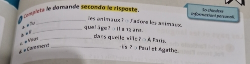 Completa le domande secondo le risposte. 
So chiedere 
informazioni personali. 
_les animaux?○ J'adore les animaux. 
2 #Tu 
_quel âge ? ○ Il a 13 ans. 
h e ll 
c # Vous 
_dans quelle ville ? → À Paris. 
à # Comment_ 
-ils ? ○ Paul et Agathe.