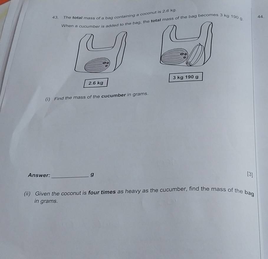 The total mass of a bag containing a coconut is 2.6 kg
When a cucumber is added to the bag, thess of the bag becomes 3 kg 190 g
44.
3 kg 190 g
2.6 kg
(i) Find the mass of the cucumber in grams. 
Answer:_ g [3] 
(ii) Given the coconut is four times as heavy as the cucumber, find the mass of the bag 
in grams.