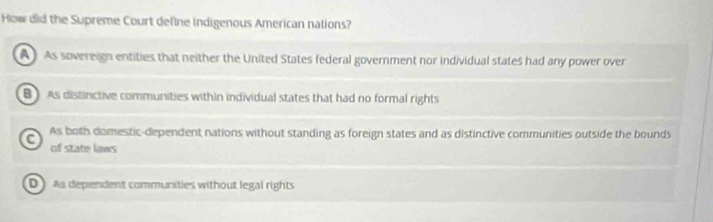 How did the Supreme Court define Indigenous American nations?
A As sovereign entities that neither the United States federal government nor individual states had any power over
B As distinctive communities within individual states that had no formal rights
C As both domestic-dependent nations without standing as foreign states and as distinctive communities outside the bounds
of state laws
D As dependent communities without legal rights