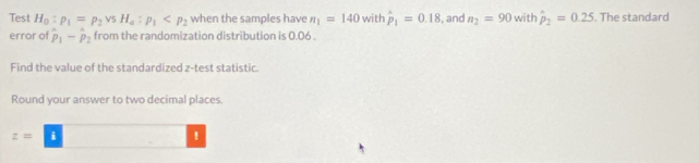 Test H_0:p_1=p_2vsH_4:p_1 when the samples have n_1=140 with hat p_1=0.18 , and n_2=90 with hat p_2=0.25. The standard 
error of hat p_1-hat p_2 from the randomization distribution is 0.06. 
Find the value of the standardized z -test statistic 
Round your answer to two decimal places.
z= i 
!