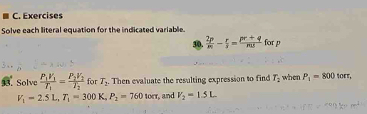 Exercises 
Solve each literal equation for the indicated variable. 
30.  2p/m - r/s = (pr+q)/ms  for p
33. Solve frac P_1V_1T_1=frac P_2V_2T_2 for T_2. Then evaluate the resulting expression to find T_2 when P_1=800 torr,
V_1=2.5L, T_1=300K, P_2=760 torr, and V_2=1.5L.