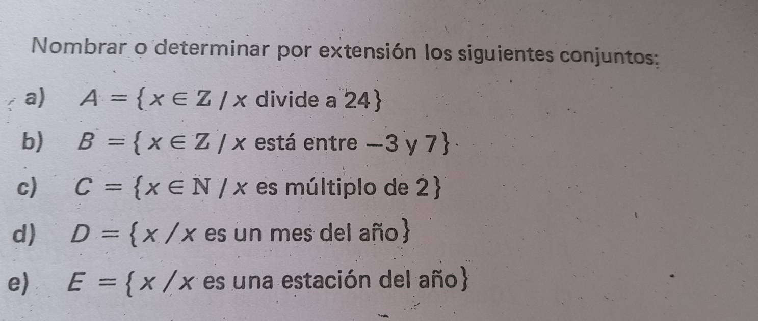 Nombrar o determinar por extensión los siguientes conjuntos: 
a) A= x∈ Z/x divide a 24  
b) B= x∈ Z|x está entre −3 y 7
c) C= x∈ N/x es múltiplo de 2
d) D= x/x es un mes del año 
e) E= x/x es una estación del año