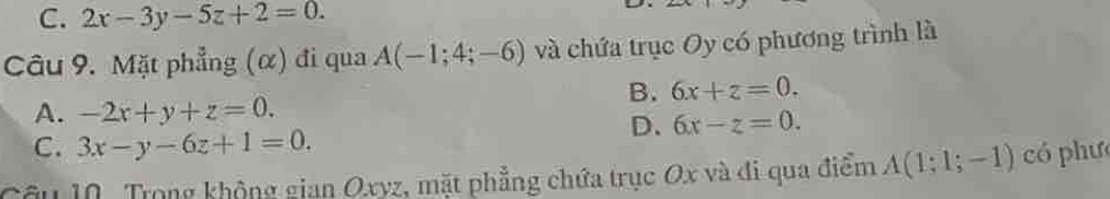 C. 2x-3y-5z+2=0. 
Câu 9. Mặt phẳng (α) đi qua A(-1;4;-6) và chứa trục Oy có phương trình là
B. 6x+z=0.
A. -2x+y+z=0.
D、 6x-z=0.
C. 3x-y-6z+1=0. 
Câu 10. Trong không gian Oxyz, mặt phẳng chứa trục Ox và đi qua điểm A(1;1;-1) có phưc