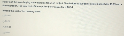 Haley is at the store buying some supplies for an art project. She decides to buy some colored pencils for $3.95 and a
drawing tablet. The total cost of the supplies before sales tax is $6,94.
What is the cost of the drawing tablet?
$2.99
$1.76
$10.89
$3.01