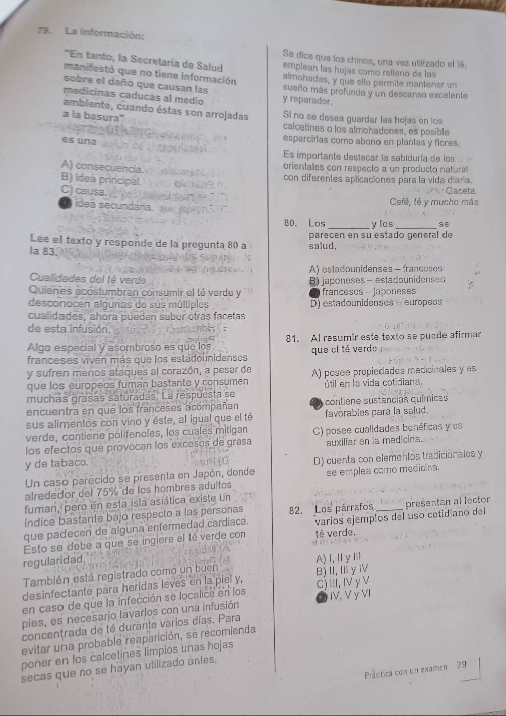 La información:
Se dice que los chinos, una vez utilizado el té,
''En tanto, la Secretaría de Salud emplean las hojas como relleno de las
manifestó que no tiene información almohadas, y que ello permite mantener un
sobre el daño que causan las sueño más profundo y un descanso excelente
medicinas caducas al medio
y reparador.
ambiente, cuando éstas son arrojadas Si no se desea guardar las hojas en los
a la basura'' calcetines o los almohadones, es posible
es una
esparcirlas como abono en plantas y flores.
Es importante destacar la sabiduría de los
A) consecuencia. orientales con respecto a un producto natural
B) ideà principal. con diferentes aplicaciones para la vida diaria.
C) causa.
Gaceta.
Café, té y mucho más
ideã secundaria. __se
80. Los ylos
parecen en su estado general de
Lee el texto y responde de la pregunta 80 a salud.
la 83.
A) estadounidenses - franceses
Cualidades del té verde B) japoneses - estadounidenses
Quienes acostumbran consumir el té verde y franceses - japoneses
desconocen algunas de sus múltiples D) estadounidenses - europeos
cualidades, ahora pueden saber otras facetas
de esta infusión.
81. Al resumir este texto se puede afirmar
Algo especial y asombroso es que los
franceses viven más que los estadounidenses que el té verde
y sufren menos ataques al corazón, a pesar de
que los europeos fuman bastante y consumen A) posee propiedades medicinales y es
útil en la vida cotidiana.
muchas grasas saturadas. La respuesta se
a
encuentra en que los franceses acompañan contiene sustancias químicas
sus alimentos con vino y éste, al igual que el té favorables para la salud.
verde, contiene polifenoles, los cuales mitigan
C) posee cualidades benéficas y es
los efectos que provocan los excesos de grasa
auxiliar en la medicina.
y de tabaco.
D) cuenta con elementos tradicionales y
Un caso parecido se presenta en Japón, donde
se emplea como medicina.
alrededor del 75% de los hombres adultos
fuman, pero en esta isla asiática existe un
Índice bastante bajo respecto a las personas 82. Los párrafos _presentan al lector
que padecen de alguna enfermedad cardiaca.
varios ejemplos del uso cotidiano del
Esto se debe a que se ingiere el té verde con té verde.
regularidad.
También está registrado como un buen A)I,ⅡyⅢ
desinfectante para heridas leves en la piel y, B) I,ⅢyⅣ
en caso de que la infección se localice en los C) III, I y V
pies, es necesario lavarlos con una infusión IV, V ỷ VI
concentrada de té durante varios días. Para
evitar una probable reaparición, se recomienda
poner en los calcetines limpios unas hojas
secas que no se hayan utilizado antes.
Práctica con un examen 79