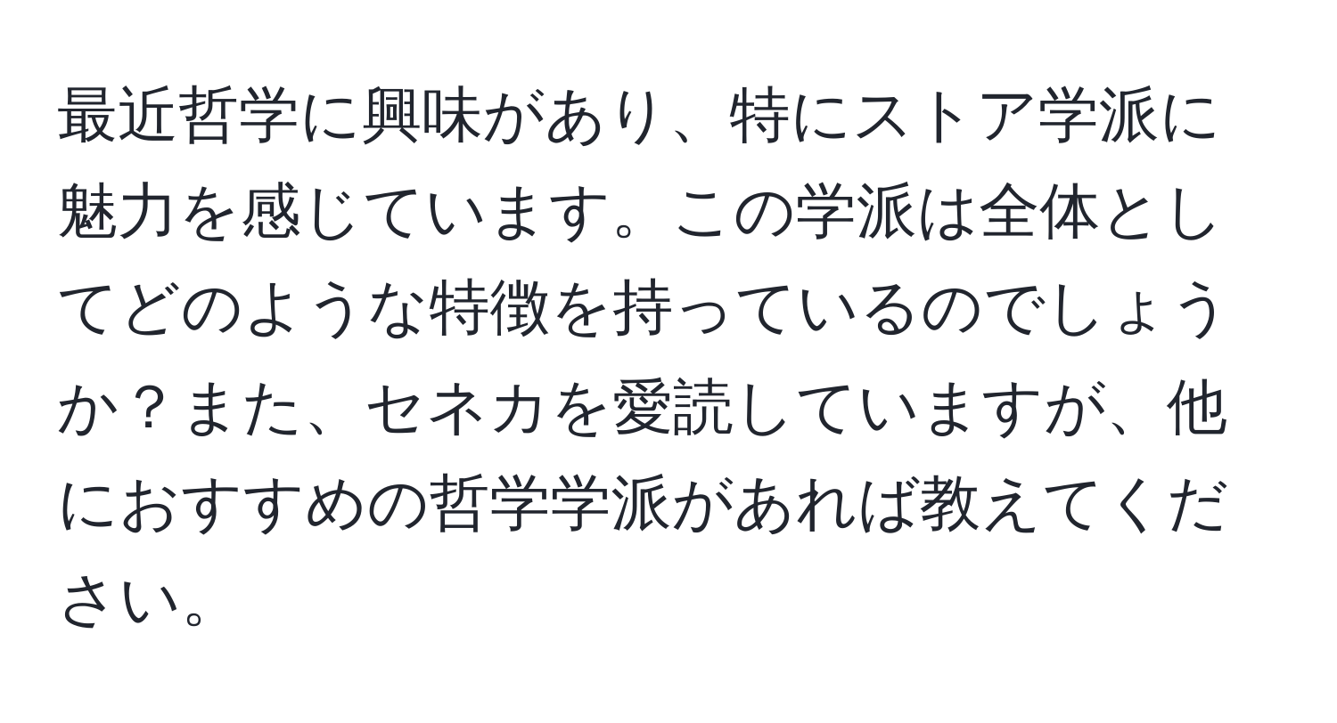 最近哲学に興味があり、特にストア学派に魅力を感じています。この学派は全体としてどのような特徴を持っているのでしょうか？また、セネカを愛読していますが、他におすすめの哲学学派があれば教えてください。