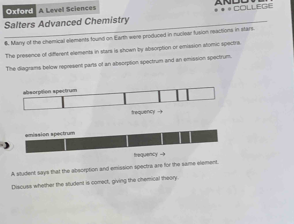 Oxford A Level Sciences ANDD 
● ● • COLLEGE 
Salters Advanced Chemistry 
6. Many of the chemical elements found on Earth were produced in nuclear fusion reactions in stars. 
The presence of different elements in stars is shown by absorption or emission atomic spectra. 
The diagrams below represent parts of an absorption spectrum and an emission spectrum. 
A student says that the absorption and emission spectra are for the same element. 
Discuss whether the student is correct, giving the chemical theory.