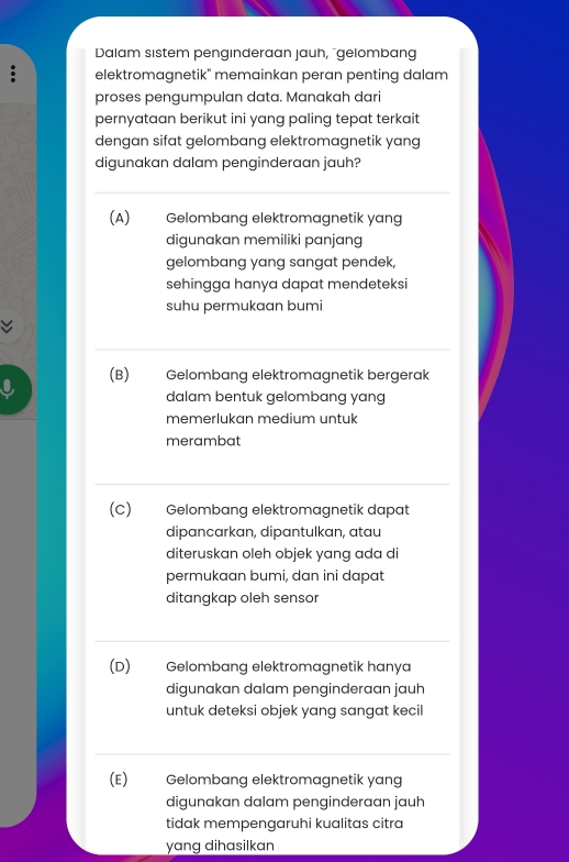 Dalam sistem pengınderaan jauh, "gelombang
elektromagnetik" memainkan peran penting dalam
proses pengumpulan data. Manakah dari
pernyataan berikut ini yang paling tepat terkait
dengan sifat gelombang elektromagnetik yang
digunakan dalam penginderaan jauh?
(A) Gelombang elektromagnetik yang
digunakan memiliki panjang
gelombang yang sangat pendek,
sehingga hanya dapat mendeteksi
suhu permukaan bumi
(B) Gelombang elektromagnetik bergerak
dalam bentuk gelombang yang
memerlukan medium untuk
merambat
(C) Gelombang elektromagnetik dapat
dipancarkan, dipantulkan, atau
diteruskan oleh objek yang ada di
permukaan bumi, dan ini dapat
ditangkap oleh sensor
(D) Gelombang elektromagnetik hanya
digunakan dalam penginderaan jauh
untuk deteksi objek yang sangat kecil
(E) Gelombang elektromagnetik yang
digunakan dalam penginderaan jauh
tidak mempengaruhi kualitas citra
yang dihasilkan