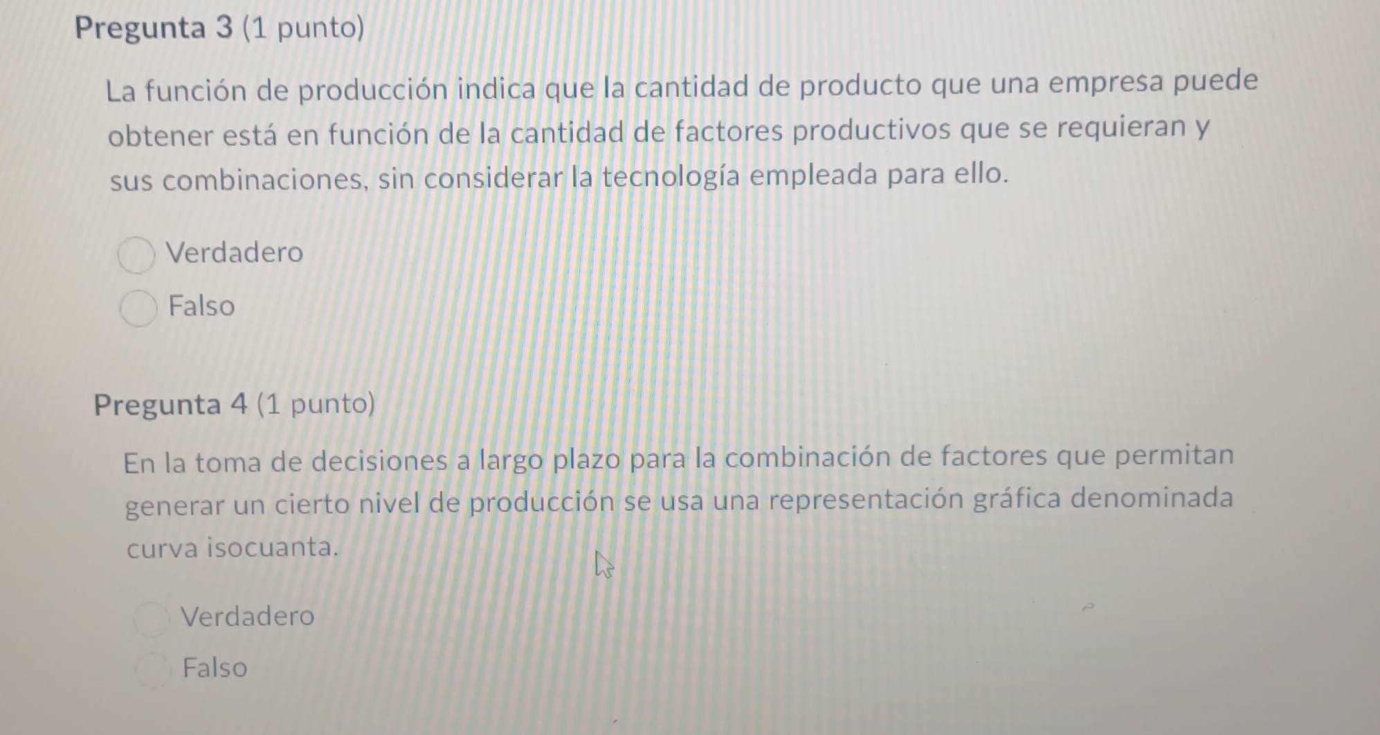 Pregunta 3 (1 punto)
La función de producción indica que la cantidad de producto que una empresa puede
obtener está en función de la cantidad de factores productivos que se requieran y
sus combinaciones, sin considerar la tecnología empleada para ello.
Verdadero
Falso
Pregunta 4 (1 punto)
En la toma de decisiones a largo plazo para la combinación de factores que permitan
generar un cierto nivel de producción se usa una representación gráfica denominada
curva isocuanta.
Verdadero
Falso