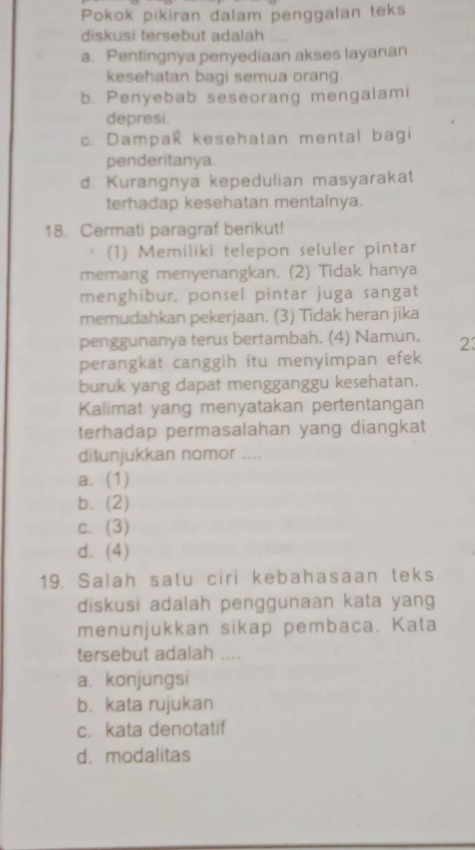 Pokok pikiran dalam penggalan teks
diskusi tersebut adalah
a. Pentingnya penyediaan akses layanan
kesehatan bagi semua orang.
b. Penyebab seseorang mengalami
depresi.
c. Dampak kesehatan mental bagi
penderitanya.
d. Kurangnya kepedulian masyarakat
terhadap kesehatan mentalnya.
18. Cermati paragraf berikut!
(1) Memiliki telepon seluler pintar
memang menyenangkan. (2) Tidak hanya
menghibur, ponsel pintar juga sangat
memudahkan pekerjaan. (3) Tidak heran jika
penggunanya terus bertambah. (4) Namun, 23
perangkat canggih itu menyimpan efek
buruk yang dapat mengganggu kesehatan.
Kalimat yang menyatakan pertentangan
terhadap permasalahan yang diangkat
ditunjukkan nomor ....
a. (1)
b. (2)
c. (3)
d. (4)
19. Salah satu ciri kebahasaan teks
diskusi adalah penggunaan kata yang
menunjukkan sikap pembaca. Kata
tersebut adalah ....
a. konjungsi
b. kata rujukan
c. kata denotatif
d. modalitas