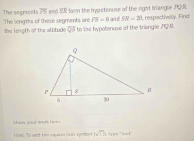 The segments overline PS and overline SR form the hypotenuse of the right triangle PQR. 
The lengths of these segments are PS=6 and SR=20 , respectively. Find 
the length of the altitude overline QS to the hypotenuse of the triangle PQR. 
Show your work here 
Hint: To add the square root symbol (sqrt(□ )) , type “roọt”