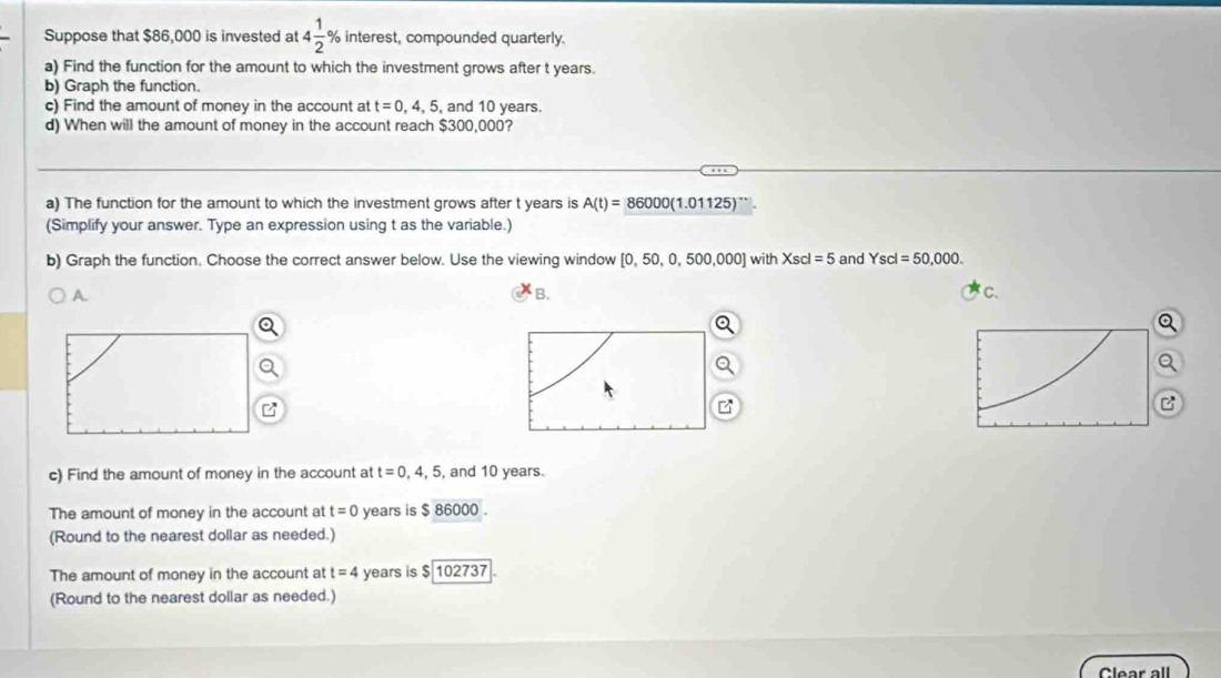 Suppose that $86,000 is invested at 4 1/2  % interest, compounded quarterly. 
a) Find the function for the amount to which the investment grows after t years. 
b) Graph the function. 
c) Find the amount of money in the account at t=0,4,5, , and 10 years. 
d) When will the amount of money in the account reach $300,000? 
a) The function for the amount to which the investment grows after t years is A(t)=86000(1.01125)^...
(Simplify your answer. Type an expression using t as the variable.) 
b) Graph the function. Choose the correct answer below. Use the viewing window [0,50,0,500,000] with Xscl=5 and Yscl=50,000. 
B. 
C. 
Q 
a 
C 
c) Find the amount of money in the account at t=0,4,5 , and 10 years. 
The amount of money in the account at t=0 years is $ 86000. 
(Round to the nearest dollar as needed.) 
The amount of money in the account at t=4 years is $ 102737
(Round to the nearest dollar as needed.) 
Clear all