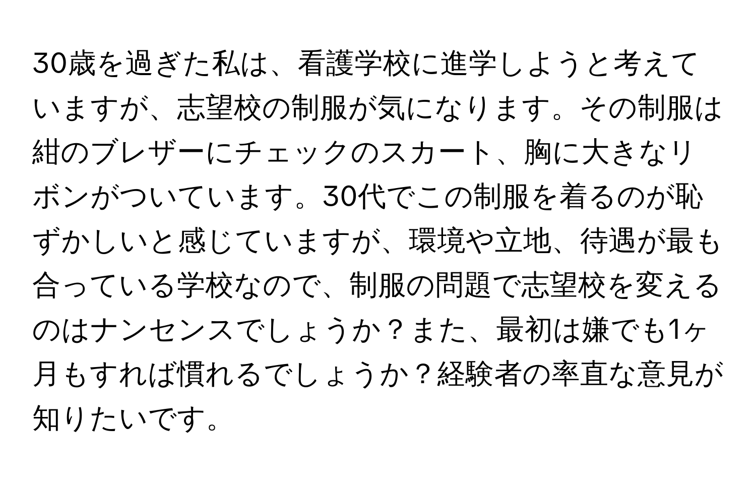 30歳を過ぎた私は、看護学校に進学しようと考えていますが、志望校の制服が気になります。その制服は紺のブレザーにチェックのスカート、胸に大きなリボンがついています。30代でこの制服を着るのが恥ずかしいと感じていますが、環境や立地、待遇が最も合っている学校なので、制服の問題で志望校を変えるのはナンセンスでしょうか？また、最初は嫌でも1ヶ月もすれば慣れるでしょうか？経験者の率直な意見が知りたいです。