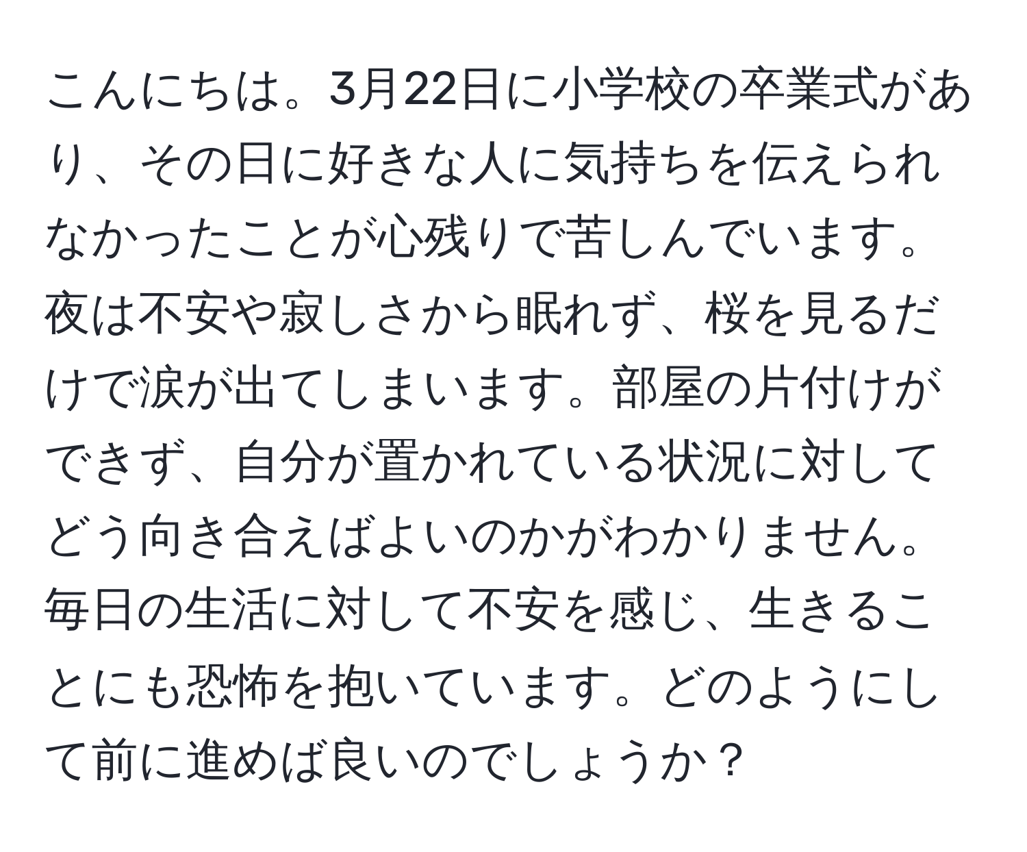 こんにちは。3月22日に小学校の卒業式があり、その日に好きな人に気持ちを伝えられなかったことが心残りで苦しんでいます。夜は不安や寂しさから眠れず、桜を見るだけで涙が出てしまいます。部屋の片付けができず、自分が置かれている状況に対してどう向き合えばよいのかがわかりません。毎日の生活に対して不安を感じ、生きることにも恐怖を抱いています。どのようにして前に進めば良いのでしょうか？