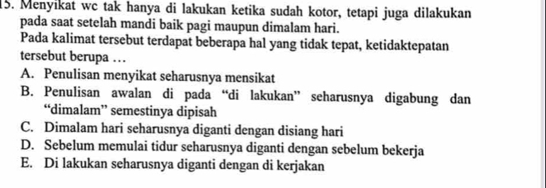 Menyikat wc tak hanya di lakukan ketika sudah kotor, tetapi juga dilakukan
pada saat setelah mandi baik pagi maupun dimalam hari.
Pada kalimat tersebut terdapat beberapa hal yang tidak tepat, ketidaktepatan
tersebut berupa …
A. Penulisan menyikat seharusnya mensikat
B. Penulisan awalan di pada “di lakukan” seharusnya digabung dan
“dimalam” semestinya dipisah
C. Dimalam hari seharusnya diganti dengan disiang hari
D. Sebelum memulai tidur seharusnya diganti dengan sebelum bekerja
E. Di lakukan seharusnya diganti dengan di kerjakan