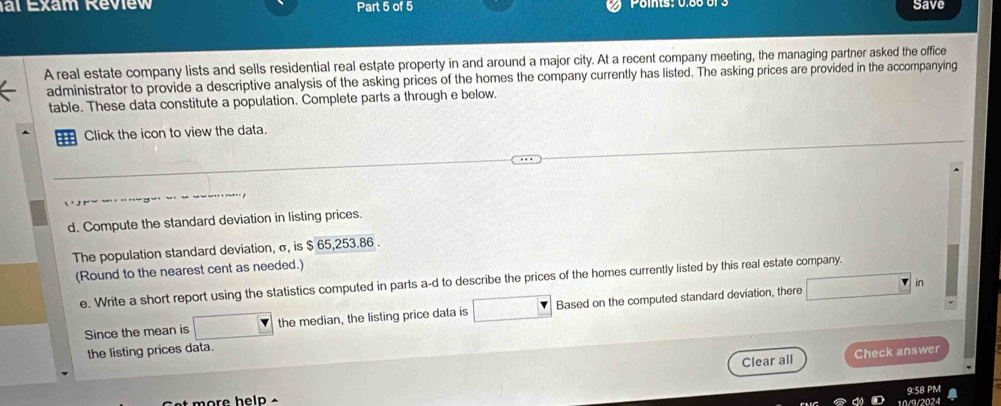 al Exam Review Part 5 of 5 Poits: 0.60 or 3 Save 
A real estate company lists and sells residential real estate property in and around a major city. At a recent company meeting, the managing partner asked the office 
administrator to provide a descriptive analysis of the asking prices of the homes the company currently has listed. The asking prices are provided in the accompanying 
table. These data constitute a population. Complete parts a through e below. 
Click the icon to view the data. 
d. Compute the standard deviation in listing prices. 
The population standard deviation, σ, is $ 65,253.86. 
(Round to the nearest cent as needed.) 
e. Write a short report using the statistics computed in parts a-d to describe the prices of the homes currently listed by this real estate company. 
in 
Since the mean is the median, the listing price data is Based on the computed standard deviation, there 
the listing prices data. 
Clear all Check answer 
9:58 PM 
t more help . 
024