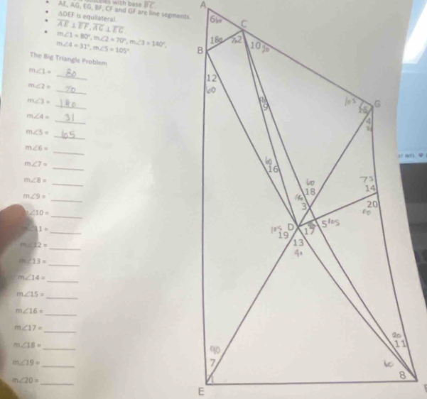 ica with bas! overline BC
AE AG,EG,BF, F, CF and GF are line segments
∆DEF is equilateral.
overline AE⊥ overline EF,overline AG⊥ overline EG
m∠ 1=80°,m∠ 2=70°,m∠ 3=140°,
m∠ 4=31°,m∠ 5=105°
The Big Triangle Problem
_
m∠ 1=
_
m∠ 2=
_
m∠ 3=
_
m∠ 4=
_
m∠ 5=
_
m∠ 6=
_
m∠ 7=
_
m∠ 8=
_
m∠ 9=
∠ 10=
_
_
3.∠ 11=
_
m∠ 12=
m∠ 13=
_
_
m∠ 14=
_
m∠ 15=
_
m∠ 16=
_
m∠ 17=
_
m∠ 18=
_
m∠ 19=
_
m∠ 20=